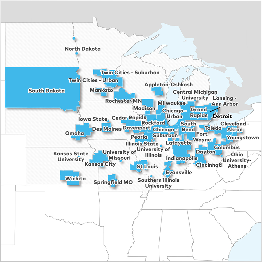 Appleton - Oshkosh, Cedar Rapids, Central Michigan University, Chicago - Suburban, Chicago - Urban, Cincinnati, Cleveland - Akron, Columbus, Davenport, Dayton, Des Moines, Detroit, Evansville, Fort Wayne, Grand Rapids, Illinois State University, Indianapolis, Iowa State University, Kansas City, Kansas State University, Lafayette, Lansing - Ann Arbor, Madison, Mankato, Milwaukee, North Dakota, Ohio University - Athens, Omaha, Peoria, Rochester MN, Rockford, South Bend, South Dakota, Southern Illinois University, Springfield MO, St Louis, Toledo, Twin Cities - Suburban, Twin Cities - Urban, University of Illinois - Champaign, University of Missouri, Wichita,  and Youngstown 